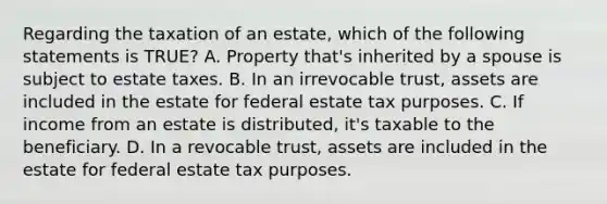 Regarding the taxation of an estate, which of the following statements is TRUE? A. Property that's inherited by a spouse is subject to estate taxes. B. In an irrevocable trust, assets are included in the estate for federal estate tax purposes. C. If income from an estate is distributed, it's taxable to the beneficiary. D. In a revocable trust, assets are included in the estate for federal estate tax purposes.