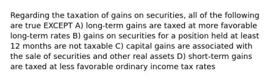 Regarding the taxation of gains on securities, all of the following are true EXCEPT A) long-term gains are taxed at more favorable long-term rates B) gains on securities for a position held at least 12 months are not taxable C) capital gains are associated with the sale of securities and other real assets D) short-term gains are taxed at less favorable ordinary income tax rates