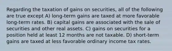 Regarding the taxation of gains on securities, all of the following are true except A) long-term gains are taxed at more favorable long-term rates. B) capital gains are associated with the sale of securities and other real assets. C) gains on securities for a position held at least 12 months are not taxable. D) short-term gains are taxed at less favorable ordinary income tax rates.