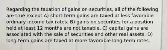 Regarding the taxation of gains on securities, all of the following are true except A) short-term gains are taxed at less favorable ordinary income tax rates. B) gains on securities for a position held at least 12 months are not taxable. C) capital gains are associated with the sale of securities and other real assets. D) long-term gains are taxed at more favorable long-term rates.