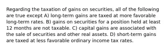 Regarding the taxation of gains on securities, all of the following are true except A) long-term gains are taxed at more favorable long-term rates. B) gains on securities for a position held at least 12 months are not taxable. C) capital gains are associated with the sale of securities and other real assets. D) short-term gains are taxed at less favorable ordinary income tax rates.