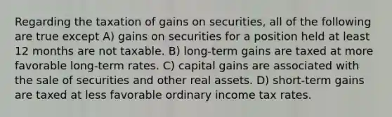 Regarding the taxation of gains on securities, all of the following are true except A) gains on securities for a position held at least 12 months are not taxable. B) long-term gains are taxed at more favorable long-term rates. C) capital gains are associated with the sale of securities and other real assets. D) short-term gains are taxed at less favorable ordinary income tax rates.