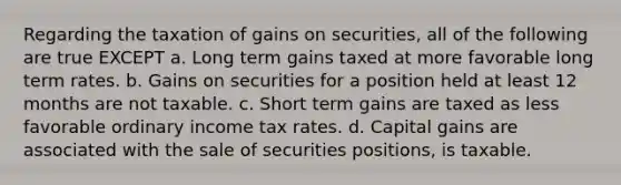 Regarding the taxation of gains on securities, all of the following are true EXCEPT a. Long term gains taxed at more favorable long term rates. b. Gains on securities for a position held at least 12 months are not taxable. c. Short term gains are taxed as less favorable ordinary income tax rates. d. Capital gains are associated with the sale of securities positions, is taxable.