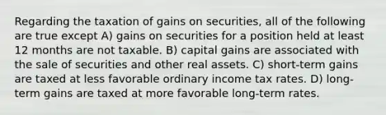 Regarding the taxation of gains on securities, all of the following are true except A) gains on securities for a position held at least 12 months are not taxable. B) capital gains are associated with the sale of securities and other real assets. C) short-term gains are taxed at less favorable ordinary income tax rates. D) long-term gains are taxed at more favorable long-term rates.