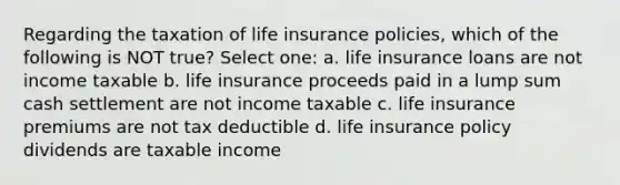 Regarding the taxation of life insurance policies, which of the following is NOT true? Select one: a. life insurance loans are not income taxable b. life insurance proceeds paid in a lump sum cash settlement are not income taxable c. life insurance premiums are not tax deductible d. life insurance policy dividends are taxable income