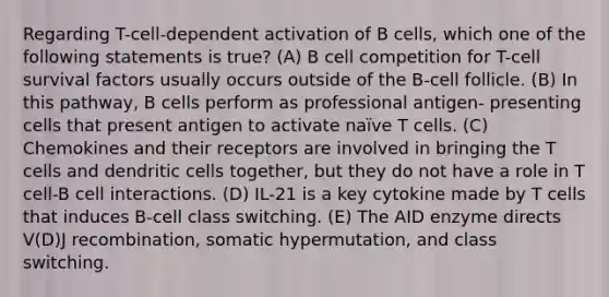 Regarding T-cell-dependent activation of B cells, which one of the following statements is true? (A) B cell competition for T-cell survival factors usually occurs outside of the B-cell follicle. (B) In this pathway, B cells perform as professional antigen- presenting cells that present antigen to activate naïve T cells. (C) Chemokines and their receptors are involved in bringing the T cells and dendritic cells together, but they do not have a role in T cell-B cell interactions. (D) IL-21 is a key cytokine made by T cells that induces B-cell class switching. (E) The AID enzyme directs V(D)J recombination, somatic hypermutation, and class switching.