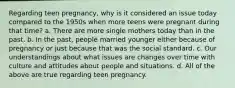 Regarding teen pregnancy, why is it considered an issue today compared to the 1950s when more teens were pregnant during that time? a. There are more single mothers today than in the past. b. In the past, people married younger either because of pregnancy or just because that was the social standard. c. Our understandings about what issues are changes over time with culture and attitudes about people and situations. d. All of the above are true regarding teen pregnancy.