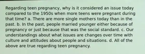 Regarding teen pregnancy, why is it considered an issue today compared to the 1950s when more teens were pregnant during that time? a. There are more single mothers today than in the past. b. In the past, people married younger either because of pregnancy or just because that was the social standard. c. Our understandings about what issues are changes over time with culture and attitudes about people and situations. d. All of the above are true regarding teen pregnancy.