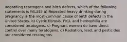 Regarding teratogens and birth defects, which of the following statements is FALSE? a) Repeated heavy drinking during pregnancy is the most common cause of birth defects in the United States. b) Cystic fibrosis, PKU, and hemophilia are considered teratogens. c) Pregnant women do have direct control over many teratogens. d) Radiation, lead, and pesticides are considered teratogens.