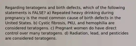 Regarding teratogens and birth defects, which of the following statements is FALSE? a) Repeated heavy drinking during pregnancy is the most common cause of birth defects in the United States. b) Cystic fibrosis, PKU, and hemophilia are considered teratogens. c) Pregnant women do have direct control over many teratogens. d) Radiation, lead, and pesticides are considered teratogens.