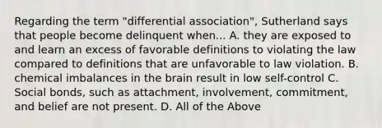 Regarding the term "differential association", Sutherland says that people become delinquent when... A. they are exposed to and learn an excess of favorable definitions to violating the law compared to definitions that are unfavorable to law violation. B. chemical imbalances in the brain result in low self-control C. Social bonds, such as attachment, involvement, commitment, and belief are not present. D. All of the Above