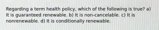 Regarding a term health policy, which of the following is true? a) It is guaranteed renewable. b) It is non-cancelable. c) It is nonrenewable. d) It is conditionally renewable.