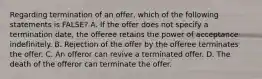 Regarding termination of an offer, which of the following statements is FALSE? A. If the offer does not specify a termination date, the offeree retains the power of acceptance indefinitely. B. Rejection of the offer by the offeree terminates the offer. C. An offeror can revive a terminated offer. D. The death of the offeror can terminate the offer.