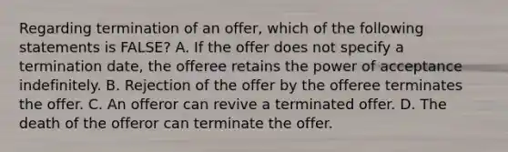 Regarding termination of an offer, which of the following statements is FALSE? A. If the offer does not specify a termination date, the offeree retains the power of acceptance indefinitely. B. Rejection of the offer by the offeree terminates the offer. C. An offeror can revive a terminated offer. D. The death of the offeror can terminate the offer.