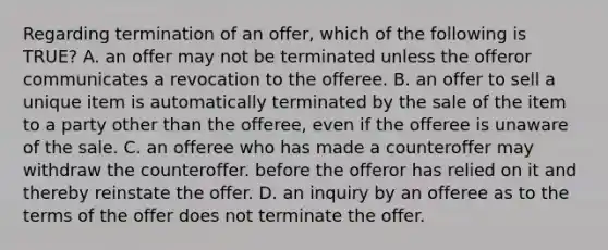 Regarding termination of an offer, which of the following is TRUE? A. an offer may not be terminated unless the offeror communicates a revocation to the offeree. B. an offer to sell a unique item is automatically terminated by the sale of the item to a party other than the offeree, even if the offeree is unaware of the sale. C. an offeree who has made a counteroffer may withdraw the counteroffer. before the offeror has relied on it and thereby reinstate the offer. D. an inquiry by an offeree as to the terms of the offer does not terminate the offer.