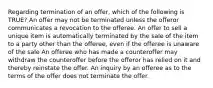 Regarding termination of an offer, which of the following is TRUE? An offer may not be terminated unless the offeror communicates a revocation to the offeree. An offer to sell a unique item is automatically terminated by the sale of the item to a party other than the offeree, even if the offeree is unaware of the sale An offeree who has made a counteroffer may withdraw the counteroffer before the offeror has relied on it and thereby reinstate the offer. An inquiry by an offeree as to the terms of the offer does not terminate the offer.