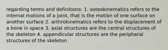 regarding terms and definitions: 1. osteokinematics refers to the internal motions of a joint, that is the motion of one surface on another surface 2. arthrokinematics refers to the displacement of a bone in space 3. axial structures are the central structures of the skeleton 4. appendicular structures are the peripheral structures of the skeleton