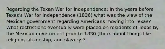 Regarding the Texan War for Independence: In the years before Texas's War for Independence (1836) what was the view of the Mexican government regarding Americans moving into Texas? What restrictions eventually were placed on residents of Texas by the Mexican government prior to 1836 (think about things like religion, citizenship, and slavery)?