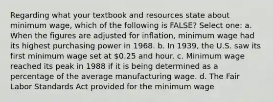 Regarding what your textbook and resources state about minimum wage, which of the following is FALSE? Select one: a. When the figures are adjusted for inflation, minimum wage had its highest purchasing power in 1968. b. In 1939, the U.S. saw its first minimum wage set at 0.25 and hour. c. Minimum wage reached its peak in 1988 if it is being determined as a percentage of the average manufacturing wage. d. The Fair Labor Standards Act provided for the minimum wage