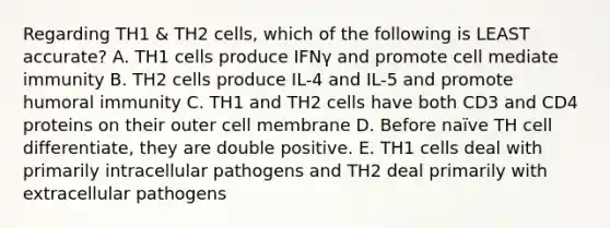 Regarding TH1 & TH2 cells, which of the following is LEAST accurate? A. TH1 cells produce IFNγ and promote cell mediate immunity B. TH2 cells produce IL-4 and IL-5 and promote humoral immunity C. TH1 and TH2 cells have both CD3 and CD4 proteins on their outer cell membrane D. Before naïve TH cell differentiate, they are double positive. E. TH1 cells deal with primarily intracellular pathogens and TH2 deal primarily with extracellular pathogens