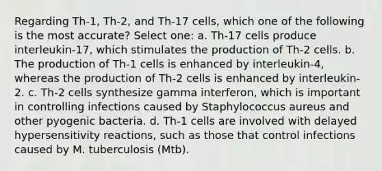 Regarding Th-1, Th-2, and Th-17 cells, which one of the following is the most accurate? Select one: a. Th-17 cells produce interleukin-17, which stimulates the production of Th-2 cells. b. The production of Th-1 cells is enhanced by interleukin-4, whereas the production of Th-2 cells is enhanced by interleukin-2. c. Th-2 cells synthesize gamma interferon, which is important in controlling infections caused by Staphylococcus aureus and other pyogenic bacteria. d. Th-1 cells are involved with delayed hypersensitivity reactions, such as those that control infections caused by M. tuberculosis (Mtb).