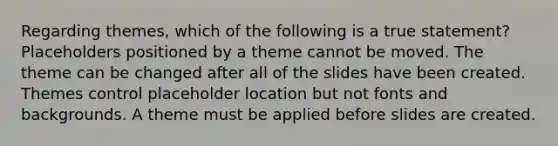 Regarding themes, which of the following is a true statement? Placeholders positioned by a theme cannot be moved. The theme can be changed after all of the slides have been created. Themes control placeholder location but not fonts and backgrounds. A theme must be applied before slides are created.