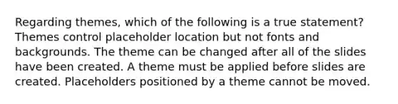 Regarding themes, which of the following is a true statement? Themes control placeholder location but not fonts and backgrounds. The theme can be changed after all of the slides have been created. A theme must be applied before slides are created. Placeholders positioned by a theme cannot be moved.