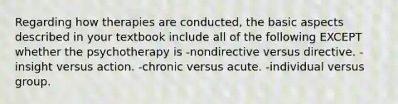 Regarding how therapies are conducted, the basic aspects described in your textbook include all of the following EXCEPT whether the psychotherapy is -nondirective versus directive. -insight versus action. -chronic versus acute. -individual versus group.