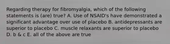 Regarding therapy for fibromyalgia, which of the following statements is (are) true? A. Use of NSAID's have demonstrated a significant advantage over use of placebo B. antidepressants are superior to placebo C. muscle relaxants are superior to placebo D. b & c E. all of the above are true