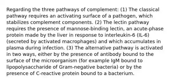 Regarding the three pathways of complement: (1) The classical pathway requires an activating surface of a pathogen, which stabilizes complement components. (2) The lectin pathway requires the presence of mannose-binding lectin, an acute-phase protein made by the liver in response to interleukin-6 (IL-6) (secreted by activated macrophages) and which accumulates in plasma during infection. (3) The alternative pathway is activated in two ways, either by the presence of antibody bound to the surface of the microorganism (for example IgM bound to lipopolysaccharide of Gram-negative bacteria) or by the presence of C-reactive protein bound to a bacterium.