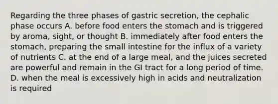 Regarding the three phases of gastric secretion, the cephalic phase occurs A. before food enters the stomach and is triggered by aroma, sight, or thought B. immediately after food enters the stomach, preparing the small intestine for the influx of a variety of nutrients C. at the end of a large meal, and the juices secreted are powerful and remain in the GI tract for a long period of time. D. when the meal is excessively high in acids and neutralization is required