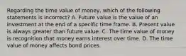 Regarding the time value of​ money, which of the following statements is​ incorrect? A. Future value is the value of an investment at the end of a specific time frame. B. Present value is always greater than future value. C. The time value of money is recognition that money earns interest over time. D. The time value of money affects bond prices.