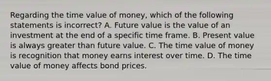 Regarding the time value of​ money, which of the following statements is​ incorrect? A. Future value is the value of an investment at the end of a specific time frame. B. Present value is always greater than future value. C. The time value of money is recognition that money earns interest over time. D. The time value of money affects bond prices.