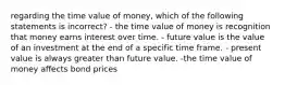 regarding the time value of money, which of the following statements is incorrect? - the time value of money is recognition that money earns interest over time. - future value is the value of an investment at the end of a specific time frame. - present value is always greater than future value. -the time value of money affects bond prices