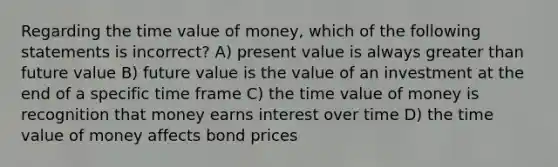 Regarding the time value of money, which of the following statements is incorrect? A) present value is always greater than future value B) future value is the value of an investment at the end of a specific time frame C) the time value of money is recognition that money earns interest over time D) the time value of money affects bond prices