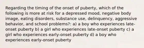 Regarding the timing of the onset of puberty, which of the following is more at risk for a depressed mood, negative body image, eating disorders, substance use, delinquency, aggressive behavior, and school problems?: a) a boy who experiences late-onset puberty b) a girl who experiences late-onset puberty c) a girl who experiences early-onset puberty d) a boy who experiences early-onset puberty