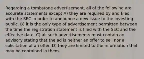 Regarding a tombstone advertisement, all of the following are accurate statements except A) they are required by and filed with the SEC in order to announce a new issue to the investing public. B) it is the only type of advertisement permitted between the time the registration statement is filed with the SEC and the effective date. C) all such advertisements must contain an advisory stating that the ad is neither an offer to sell nor a solicitation of an offer. D) they are limited to the information that may be contained in them.