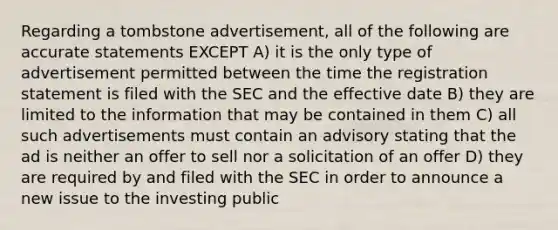 Regarding a tombstone advertisement, all of the following are accurate statements EXCEPT A) it is the only type of advertisement permitted between the time the registration statement is filed with the SEC and the effective date B) they are limited to the information that may be contained in them C) all such advertisements must contain an advisory stating that the ad is neither an offer to sell nor a solicitation of an offer D) they are required by and filed with the SEC in order to announce a new issue to the investing public