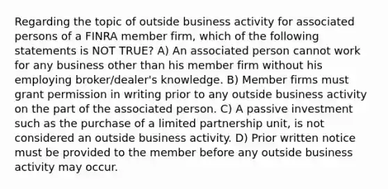 Regarding the topic of outside business activity for associated persons of a FINRA member firm, which of the following statements is NOT TRUE? A) An associated person cannot work for any business other than his member firm without his employing broker/dealer's knowledge. B) Member firms must grant permission in writing prior to any outside business activity on the part of the associated person. C) A passive investment such as the purchase of a limited partnership unit, is not considered an outside business activity. D) Prior written notice must be provided to the member before any outside business activity may occur.