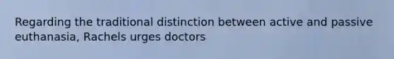 Regarding the traditional distinction between active and passive euthanasia, Rachels urges doctors