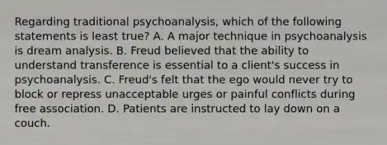 Regarding traditional psychoanalysis, which of the following statements is least true? A. A major technique in psychoanalysis is dream analysis. B. Freud believed that the ability to understand transference is essential to a client's success in psychoanalysis. C. Freud's felt that the ego would never try to block or repress unacceptable urges or painful conflicts during free association. D. Patients are instructed to lay down on a couch.