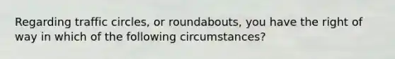 Regarding traffic circles, or roundabouts, you have the right of way in which of the following circumstances?