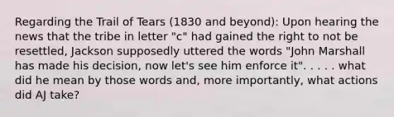 Regarding the Trail of Tears (1830 and beyond): Upon hearing the news that the tribe in letter "c" had gained the right to not be resettled, Jackson supposedly uttered the words "John Marshall has made his decision, now let's see him enforce it". . . . . what did he mean by those words and, more importantly, what actions did AJ take?