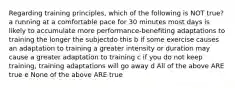 Regarding training principles, which of the following is NOT true? a running at a comfortable pace for 30 minutes most days is likely to accumulate more performance-benefiting adaptations to training the longer the subjectdo this b if some exercise causes an adaptation to training a greater intensity or duration may cause a greater adaptation to training c if you do not keep training, training adaptations will go away d All of the above ARE true e None of the above ARE true