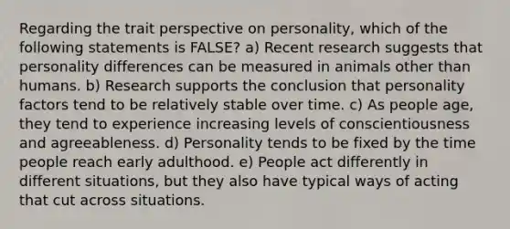 Regarding the trait perspective on personality, which of the following statements is FALSE? a) Recent research suggests that personality differences can be measured in animals other than humans. b) Research supports the conclusion that personality factors tend to be relatively stable over time. c) As people age, they tend to experience increasing levels of conscientiousness and agreeableness. d) Personality tends to be fixed by the time people reach early adulthood. e) People act differently in different situations, but they also have typical ways of acting that cut across situations.