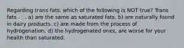 Regarding trans fats, which of the following is NOT true? Trans fats . . . a) are the same as saturated fats. b) are naturally found in dairy products. c) are made from the process of hydrogenation. d) the hydrogenated ones, are worse for your health than saturated.