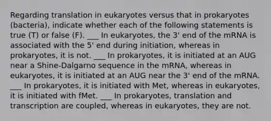 Regarding translation in eukaryotes versus that in prokaryotes (bacteria), indicate whether each of the following statements is true (T) or false (F). ___ In eukaryotes, the 3' end of the mRNA is associated with the 5' end during initiation, whereas in prokaryotes, it is not. ___ In prokaryotes, it is initiated at an AUG near a Shine-Dalgarno sequence in the mRNA, whereas in eukaryotes, it is initiated at an AUG near the 3' end of the mRNA. ___ In prokaryotes, it is initiated with Met, whereas in eukaryotes, it is initiated with fMet. ___ In prokaryotes, translation and transcription are coupled, whereas in eukaryotes, they are not.