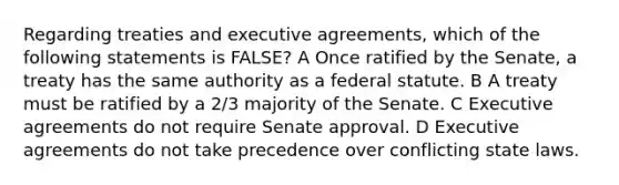 Regarding treaties and executive agreements, which of the following statements is FALSE? A Once ratified by the Senate, a treaty has the same authority as a federal statute. B A treaty must be ratified by a 2/3 majority of the Senate. C Executive agreements do not require Senate approval. D Executive agreements do not take precedence over conflicting state laws.