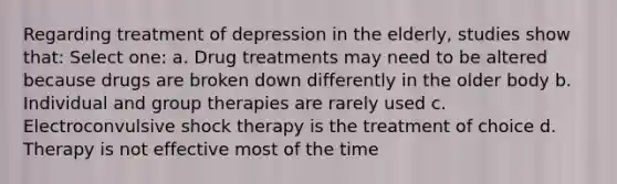 Regarding treatment of depression in the elderly, studies show that: Select one: a. Drug treatments may need to be altered because drugs are broken down differently in the older body b. Individual and group therapies are rarely used c. Electroconvulsive shock therapy is the treatment of choice d. Therapy is not effective most of the time