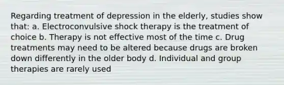 Regarding treatment of depression in the elderly, studies show that: a. Electroconvulsive shock therapy is the treatment of choice b. Therapy is not effective most of the time c. Drug treatments may need to be altered because drugs are broken down differently in the older body d. Individual and group therapies are rarely used